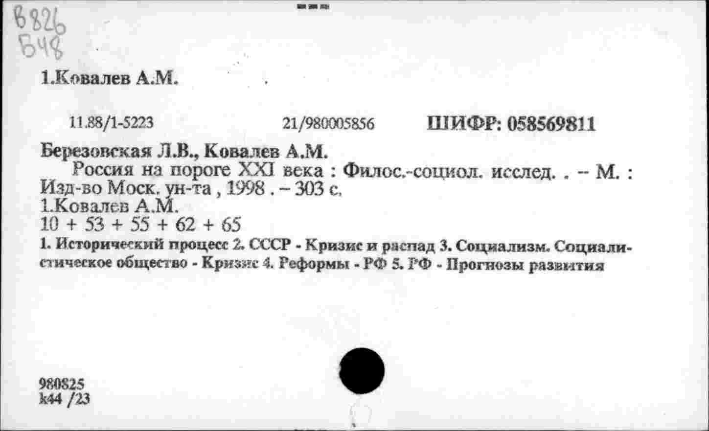 ﻿т
■
ЪКовалев А.М.
11.88/1-5223	21/980005856 ШИФР: 058569811
Березовская Л.В., Ковалев А.М.
Россия на пороге XXI века : Филос.-социол. исслед. . - М. : Изд-во Моск, ун-та, 1998 . - 303 с, 1-Ковалев А.М.
10 + 53 + 55 + 62 + 65
1. Исторический процесс 2. СССР - Кризис и распад 3. Социализм. Социалистическое общество - Кризис 4. Реформы - РФ 5. РФ - Прогнозы развития
980825 к44 /23